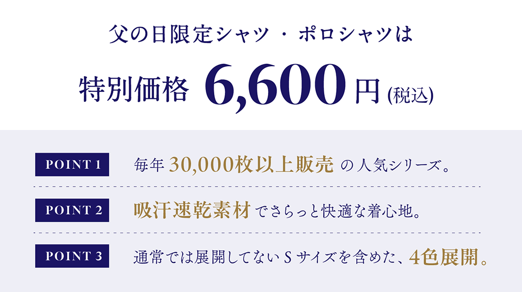 父の日限定シャツ・ポロシャツは特別価格￥6,600(税込) POINT1 毎年30,000枚以上販売の人気シリーズ。POINT2 吸汗速乾素材で、さらっと快適な着心地。POINT3 父の日限定のSサイズも含めた4サイズ展開。