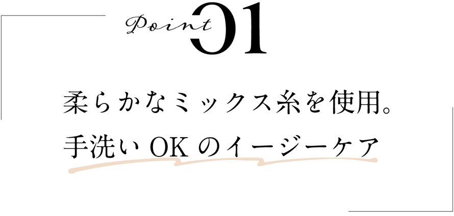 POINT 01 柔らかなミックス糸を使用。手洗いOKのイージーケア