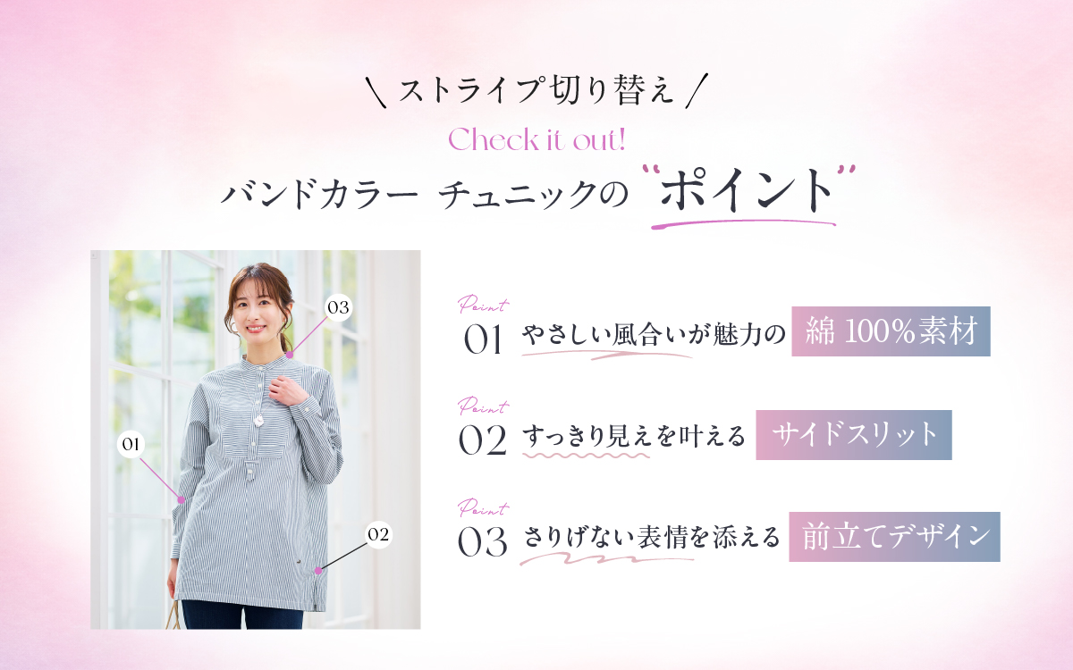 ストライプ切り替え バンドカラーチュニックのポイント 01やさしい風合いが魅力の綿100%素材 02すっきり見えを叶えるサイドスリット 03さりげない表情を添える前立てデザイン