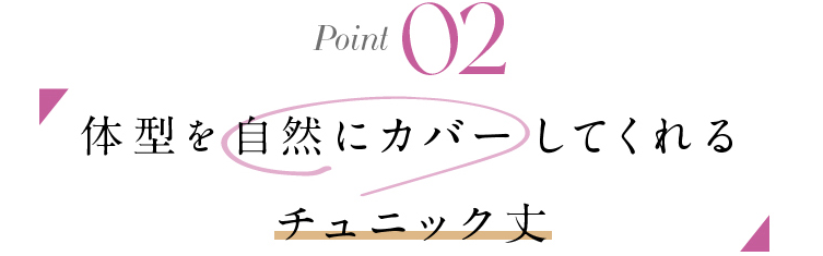 POINT 02 体型を自然にカバーしてくれる チュニック丈